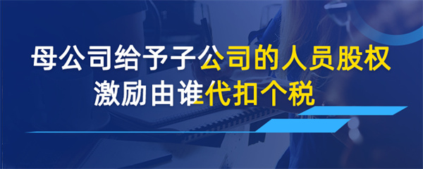 母公司給予子公司的人員股權激勵由誰代扣個稅