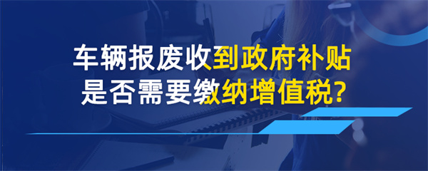車輛報(bào)廢收到政府補(bǔ)貼是否需要繳納增值稅？