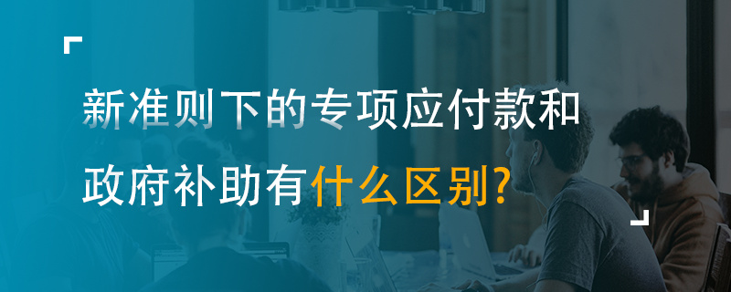 新準(zhǔn)則下的專項應(yīng)付款和政府補助有什么區(qū)別？